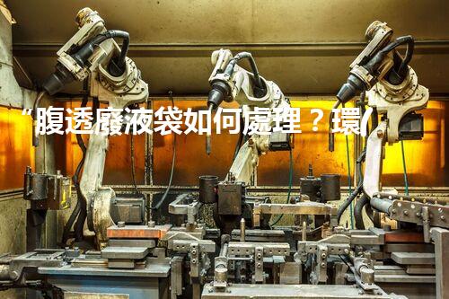 “腹透廢液袋如何處理？環(huán)保專家支招，綠色處置新篇章！”